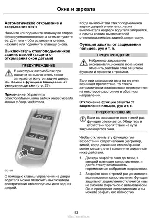 Автоматическое открывание и
закрывание окон
Нажмите или поднимите клавишу во второе
фиксируемое положение, а затем отпустите
ее. Для того чтобы остановить стекло,
нажмите или поднимите клавишу снова.
Выключатель стеклоподъемников
задних дверей (защита от
открывания окон детьми)
ПРЕДУПРЕЖДЕНИЕ
В некоторых автомобилях при
нажатии на выключатель также
запираются изнутри задние двери.
См. Замки с функцией блокировки от
отпирания детьми (стр. 29).
Примечание: Управлять
стеклоподъемниками задних дверей всегда
можно с двери водителя.
E121511
С помощью клавиш управления на двери
водителя можно отключить выключатели
электрических стеклоподъемников задних
дверей.
Когда выключатели стеклоподъемников
задних дверей отключены, лампа
выключателя на двери водителя загорается,
а лампы клавиш выключателей
стеклоподъемников задней двери гаснут.
Функция защиты от защемления
пальцев, рук и т. п.
ПРЕДУПРЕЖДЕНИЕ
Небрежное закрывание
окон/вентиляционного люка может
отменить действие этой защитной
функции и привести к травмам.
Если при закрывании окна на его пути
возникнет препятствие, то стекло
автоматически остановится и переместится
на некоторое расстояние в обратном
направлении.
Отключение функции защиты от
защемления пальцев, рук и т. п.
ПРЕДОСТЕРЕЖЕНИЕ
Если вы закрываете окно третий раз,
функция отключается. Убедитесь в
отсутствии препятствий на пути
закрывающегося окна.
Чтобы отключить эту функцию при
возрастании сопротивления (например,
зимой, когда движению стекла/крышки
может мешать снег) выполните описанные
ниже действия.
1. Дважды закройте окно до точки, в
которой возникает сопротивление, и
дайте стеклу возможность
переместиться в обратном направлении.
2. Закройте окно в третий раз до момента
возникновения сопротивления. Функция
защиты от защемления отключится и вы
не сможете закрыть окно автоматически.
Окно преодолеет сопротивление и вы
можете закрыть его полностью
82
Окна и зеркала
http://ava-avto.ru
 