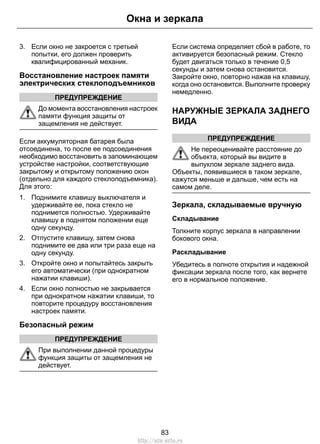 3. Если окно не закроется с третьей
попытки, его должен проверить
квалифицированный механик.
Восстановление настроек памяти
электрических стеклоподъемников
ПРЕДУПРЕЖДЕНИЕ
До момента восстановления настроек
памяти функция защиты от
защемления не действует.
Если аккумуляторная батарея была
отсоединена, то после ее подсоединения
необходимо восстановить в запоминающем
устройстве настройки, соответствующие
закрытому и открытому положению окон
(отдельно для каждого стеклоподъемника).
Для этого:
1. Поднимите клавишу выключателя и
удерживайте ее, пока стекло не
поднимется полностью. Удерживайте
клавишу в поднятом положении еще
одну секунду.
2. Отпустите клавишу, затем снова
поднимите ее два или три раза еще на
одну секунду.
3. Откройте окно и попытайтесь закрыть
его автоматически (при однократном
нажатии клавиши).
4. Если окно полностью не закрывается
при однократном нажатии клавиши, то
повторите процедуру восстановления
настроек памяти.
Безопасный режим
ПРЕДУПРЕЖДЕНИЕ
При выполнении данной процедуры
функция защиты от защемления не
действует.
Если система определяет сбой в работе, то
активируется безопасный режим. Стекло
будет двигаться только в течение 0,5
секунды и затем снова остановится.
Закройте окно, повторно нажав на клавишу,
когда оно остановится. Выполните проверку
немедленно.
НАРУЖНЫЕ ЗЕРКАЛА ЗАДНЕГО
ВИДА
ПРЕДУПРЕЖДЕНИЕ
Не переоценивайте расстояние до
объекта, который вы видите в
выпуклом зеркале заднего вида.
Объекты, появившиеся в таком зеркале,
кажутся меньше и дальше, чем есть на
самом деле.
Зеркала, складываемые вручную
Складывание
Толкните корпус зеркала в направлении
бокового окна.
Раскладывание
Убедитесь в полноте открытия и надежной
фиксации зеркала после того, как вернете
его в нормальное положение.
83
Окна и зеркала
http://ava-avto.ru
 