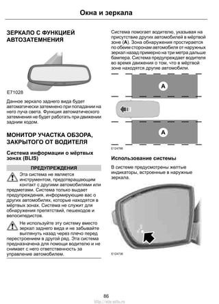 ЗЕРКАЛО С ФУНКЦИЕЙ
АВТОЗАТЕМНЕНИЯ
E71028
Данное зеркало заднего вида будет
автоматически затемнено при попадании на
него луча света. Функция автоматического
затемнения не будет работать при движении
задним ходом.
МОНИТОР УЧАСТКА ОБЗОРА,
ЗАКРЫТОГО ОТ ВОДИТЕЛЯ
Система информации о мёртвых
зонах (BLIS)
ПРЕДУПРЕЖДЕНИЯ
Эта система не является
инструментом, предотвращающим
контакт с другими автомобилями или
предметами. Система только выдает
предупреждения, информирующие вас о
других автомобилях, которые находятся в
мёртвых зонах. Система не служит для
обнаружения препятствий, пешеходов и
велосипедистов.
Не используйте эту систему вместо
зеркал заднего вида и не забывайте
выглянуть назад через плечо перед
перестроением в другой ряд. Эта система
предназначена для помощи водителю и не
снимает с него ответственность за
управление автомобилем.
Система помогает водителю, указывая на
присутствие других автомобилей в мёртвой
зоне (A). Зона обнаружения простирается
по обеим сторонам автомобиля от наружных
зеркал назад примерно на три метра дальше
бампера. Система предупреждает водителя
во время движения о том, что в мёртвой
зоне находятся другие автомобили.
A
A
E124788
Использование системы
В системе предусмотрены желтые
индикаторы, встроенные в наружные
зеркала.
E124736
86
Окна и зеркала
http://ava-avto.ru
 