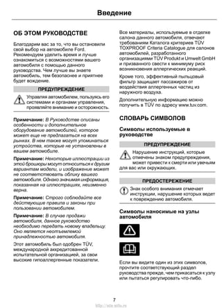 ОБ ЭТОМ РУКОВОДСТВЕ
Благодарим вас за то, что вы остановили
свой выбор на автомобиле Ford.
Рекомендуем уделить время и лучше
ознакомиться с возможностями вашего
автомобиля с помощью данного
руководства. Чем лучше вы знаете
автомобиль, тем безопаснее и приятнее
будет вождение.
ПРЕДУПРЕЖДЕНИЕ
Управляя автомобилем, пользуясь его
системами и органами управления,
проявляйте внимание и осторожность.
Примечание: В Руководстве описаны
особенности и дополнительное
оборудование автомобилей, которое
может еще не предлагаться на всех
рынках. В нем также могут упоминаться
устройства, которые не установлены в
вашем автомобиле.
Примечание: Некоторые иллюстрации из
этой брошюры могут относиться к другим
вариантам модели, и изображение может
не соответствовать облику вашего
автомобиля. Однако значимая информация,
показанная на иллюстрациях, неизменно
верна.
Примечание: Строго соблюдайте все
действующие правила и законы при
пользовании автомобилем.
Примечание: В случае продажи
автомобиля, данное руководство
необходимо передать новому владельцу.
Оно является неотъемлемой
принадлежностью автомобиля.
Этот автомобиль был одобрен TÜV,
международной аккредитованной
испытательной организацией, за свои
высокие гипоаллергенные показатели.
Все материалы, используемые в отделке
салона данного автомобиля, отвечают
требованиям Каталога критериев TÜV
TOXPROOF Criteria Catalogue для салонов
автомобилей, разработанного
организациями TÜV Produkt и Umwelt GmbH
и призванного свести к минимуму риск
возникновения аллергических реакций.
Кроме того, эффективный пыльцовый
фильтр защищает пассажиров от
воздействия аллергенных частиц из
наружного воздуха.
Дополнительную информацию можно
получить в TÜV по адресу www.tuv.com.
СЛОВАРЬ СИМВОЛОВ
Символы используемые в
руководстве
ПРЕДУПРЕЖДЕНИЕ
Нарушение инструкций, которые
отмечены знаком предупреждения,
может привести к смерти или увечьям
для вас или окружающих.
ПРЕДОСТЕРЕЖЕНИЕ
Знак особого внимания отмечает
инструкции, нарушение которых ведет
к повреждению автомобиля.
Символы наносимые на узлы
автомобиля
Если вы видите один из этих символов,
прочтите соответствующий раздел
руководства прежде, чем прикасаться к узлу
или пытаться регулировать что-либо.
7
Введение
http://ava-avto.ru
 