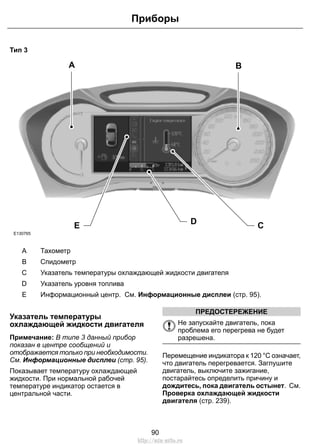 Тип 3
A B
CDE
E130765
ТахометрA
СпидометрB
Указатель температуры охлаждающей жидкости двигателяC
Указатель уровня топливаD
Информационный центр. См. Информационные дисплеи (стр. 95).E
Указатель температуры
охлаждающей жидкости двигателя
Примечание: В типе 3 данный прибор
показан в центре сообщений и
отображается только при необходимости.
См. Информационные дисплеи (стр. 95).
Показывает температуру охлаждающей
жидкости. При нормальной рабочей
температуре индикатор остается в
центральной части.
ПРЕДОСТЕРЕЖЕНИЕ
Не запускайте двигатель, пока
проблема его перегрева не будет
разрешена.
Перемещение индикатора к 120 °C означает,
что двигатель перегревается. Заглушите
двигатель, выключите зажигание,
постарайтесь определить причину и
дождитесь, пока двигатель остынет. См.
Проверка охлаждающей жидкости
двигателя (стр. 239).
90
Приборы
http://ava-avto.ru
 