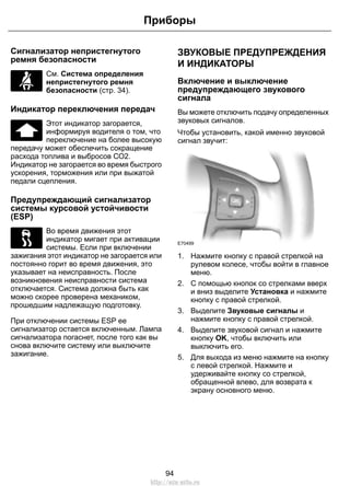 Сигнализатор непристегнутого
ремня безопасности
См. Система определения
непристегнутого ремня
безопасности (стр. 34).
Индикатор переключения передач
Этот индикатор загорается,
информируя водителя о том, что
переключение на более высокую
передачу может обеспечить сокращение
расхода топлива и выбросов СО2.
Индикатор не загорается во время быстрого
ускорения, торможения или при выжатой
педали сцепления.
Предупреждающий сигнализатор
системы курсовой устойчивости
(ESP)
Во время движения этот
индикатор мигает при активации
системы. Если при включении
зажигания этот индикатор не загорается или
постоянно горит во время движения, это
указывает на неисправность. После
возникновения неисправности система
отключается. Система должна быть как
можно скорее проверена механиком,
прошедшим надлежащую подготовку.
При отключении системы ESP ее
сигнализатор остается включенным. Лампа
сигнализатора погаснет, после того как вы
снова включите систему или выключите
зажигание.
ЗВУКОВЫЕ ПРЕДУПРЕЖДЕНИЯ
И ИНДИКАТОРЫ
Включение и выключение
предупреждающего звукового
сигнала
Вы можете отключить подачу определенных
звуковых сигналов.
Чтобы установить, какой именно звуковой
сигнал звучит:
E70499
1. Нажмите кнопку с правой стрелкой на
рулевом колесе, чтобы войти в главное
меню.
2. С помощью кнопок со стрелками вверх
и вниз выделите Установка и нажмите
кнопку с правой стрелкой.
3. Выделите Звуковые сигналы и
нажмите кнопку с правой стрелкой.
4. Выделите звуковой сигнал и нажмите
кнопку OK, чтобы включить или
выключить его.
5. Для выхода из меню нажмите на кнопку
с левой стрелкой. Нажмите и
удерживайте кнопку со стрелкой,
обращенной влево, для возврата к
экрану основного меню.
94
Приборы
http://ava-avto.ru
 