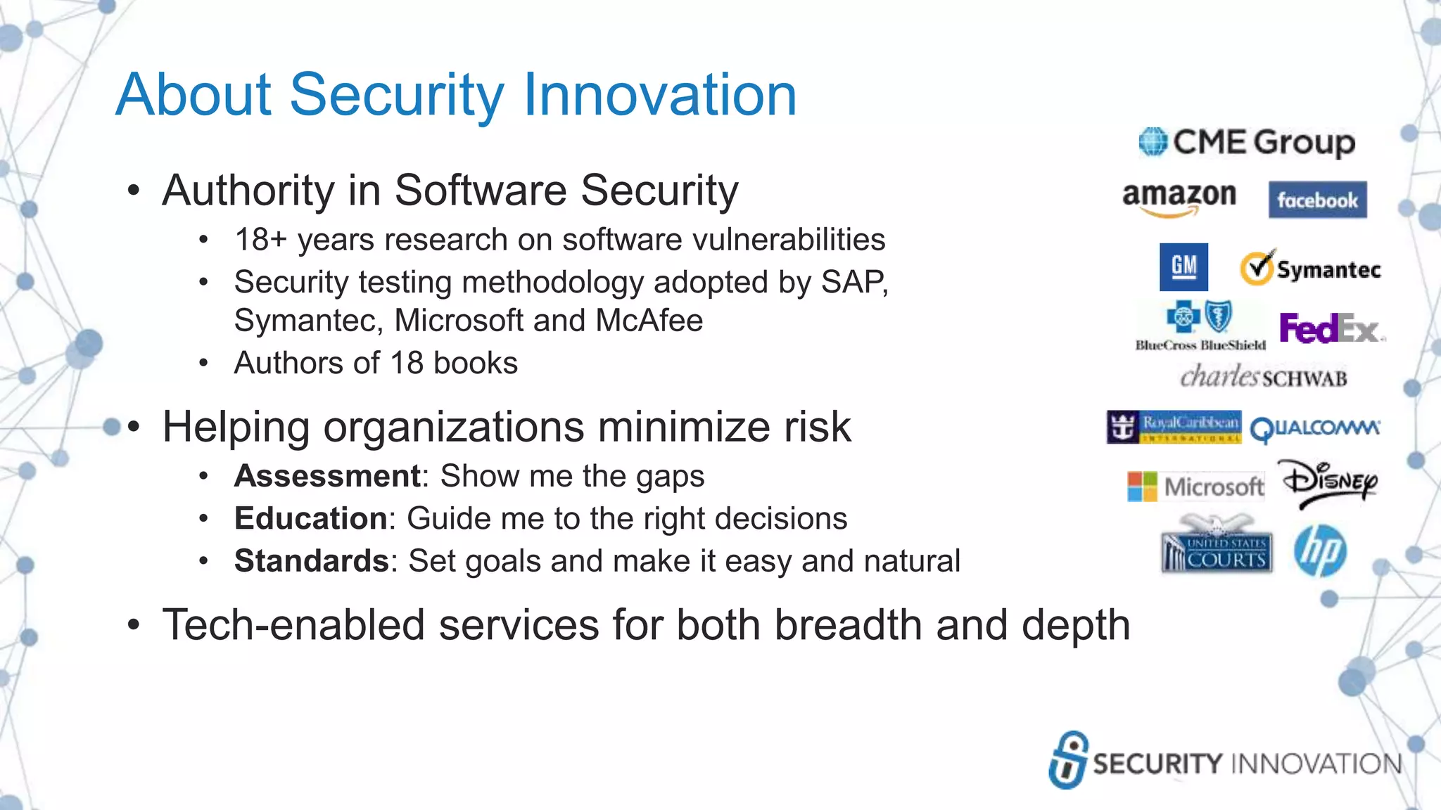 About Security Innovation
• Authority in Software Security
• 18+ years research on software vulnerabilities
• Security testing methodology adopted by SAP,
Symantec, Microsoft and McAfee
• Authors of 18 books
• Helping organizations minimize risk
• Assessment: Show me the gaps
• Education: Guide me to the right decisions
• Standards: Set goals and make it easy and natural
• Tech-enabled services for both breadth and depth
 