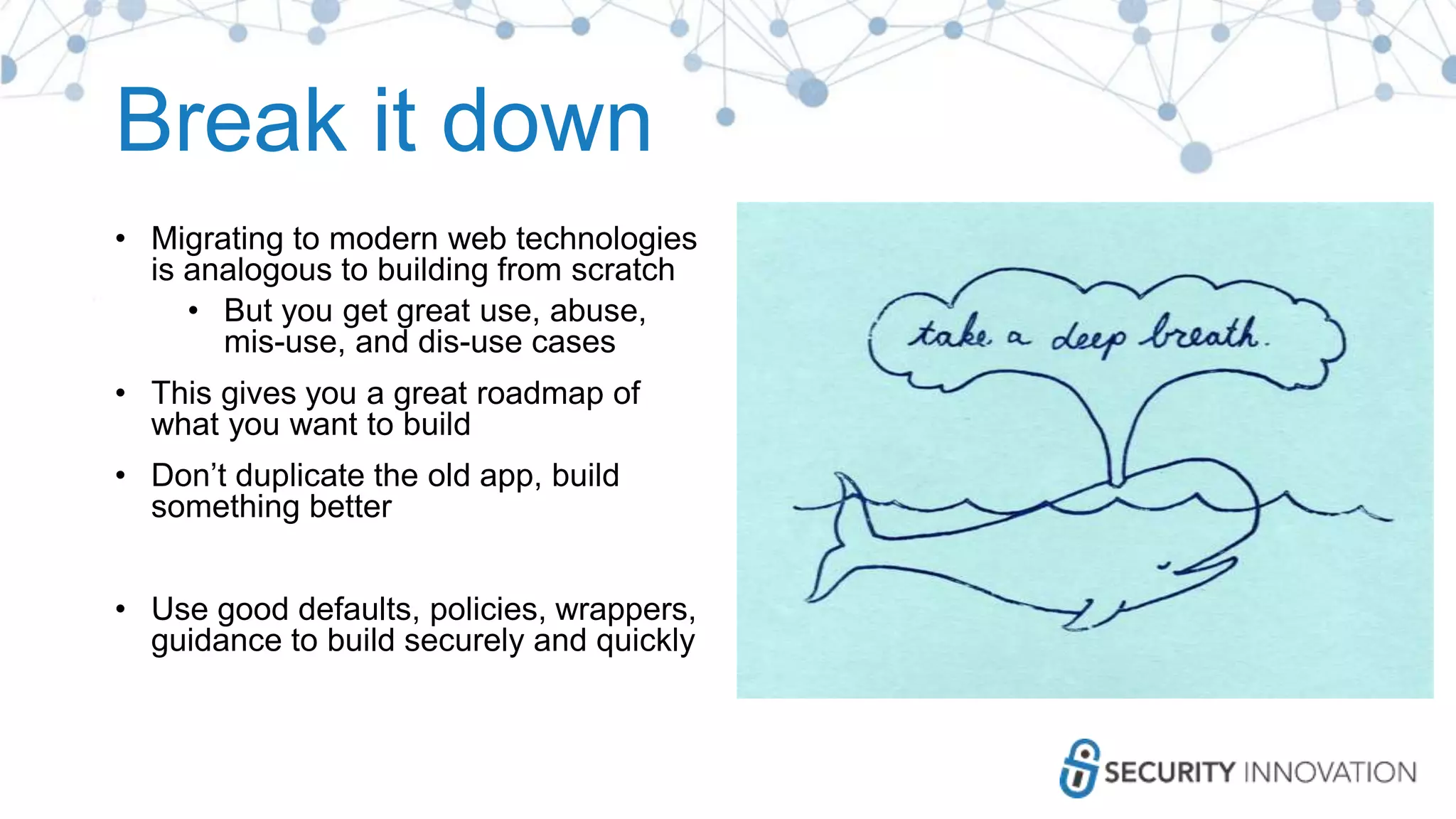 Break it down
• Migrating to modern web technologies
is analogous to building from scratch
• But you get great use, abuse,
mis-use, and dis-use cases
• This gives you a great roadmap of
what you want to build
• Don’t duplicate the old app, build
something better
• Use good defaults, policies, wrappers,
guidance to build securely and quickly
 