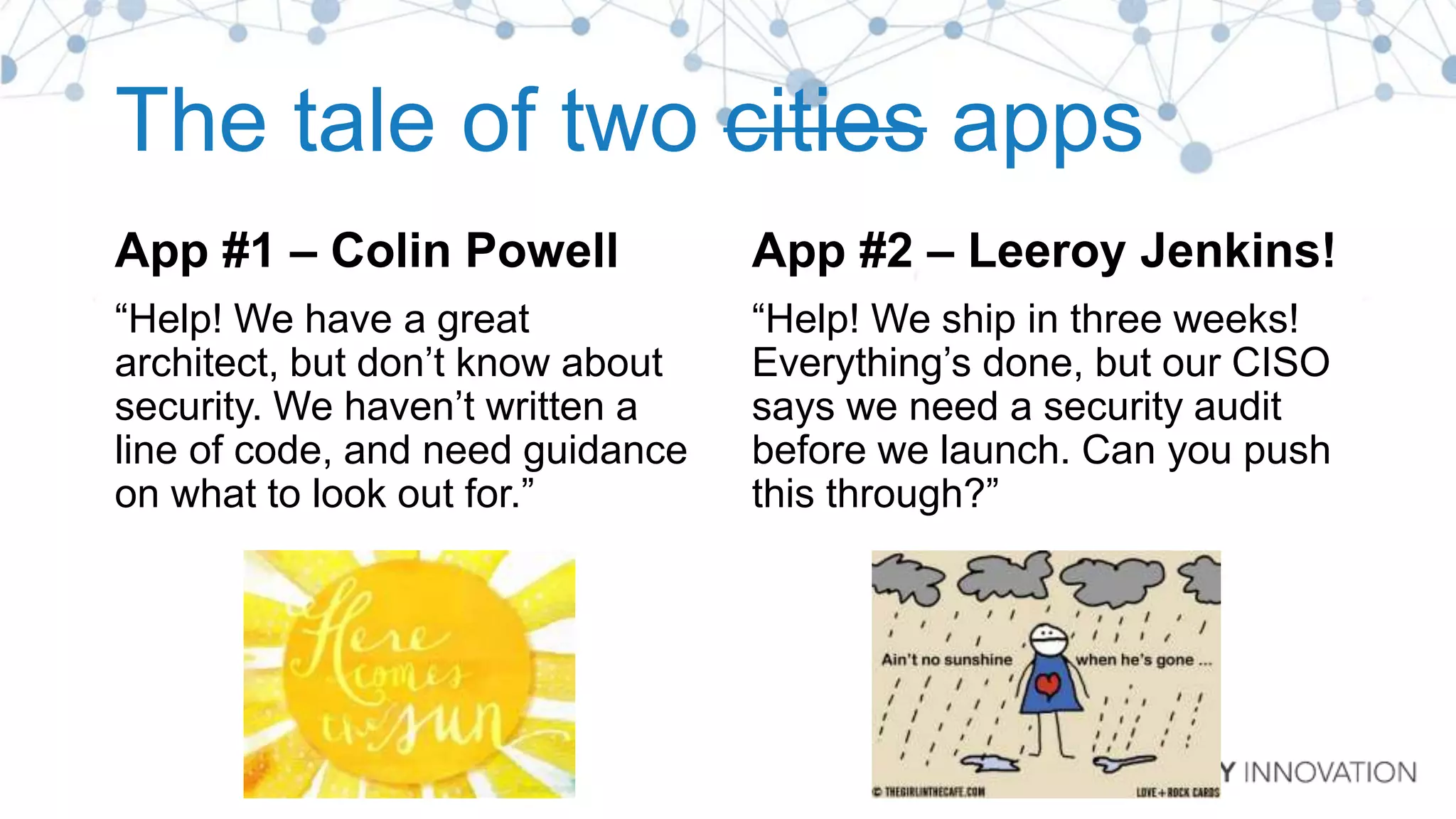 The tale of two cities apps
App #1 – Colin Powell
“Help! We have a great
architect, but don’t know about
security. We haven’t written a
line of code, and need guidance
on what to look out for.”
App #2 – Leeroy Jenkins!
“Help! We ship in three weeks!
Everything’s done, but our CISO
says we need a security audit
before we launch. Can you push
this through?”
 