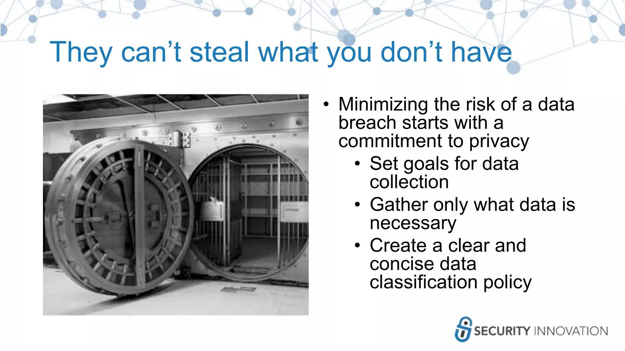 They can’t steal what you don’t have
• Minimizing the risk of a data
breach starts with a
commitment to privacy
• Set goals for data
collection
• Gather only what data is
necessary
• Create a clear and
concise data
classification policy
 