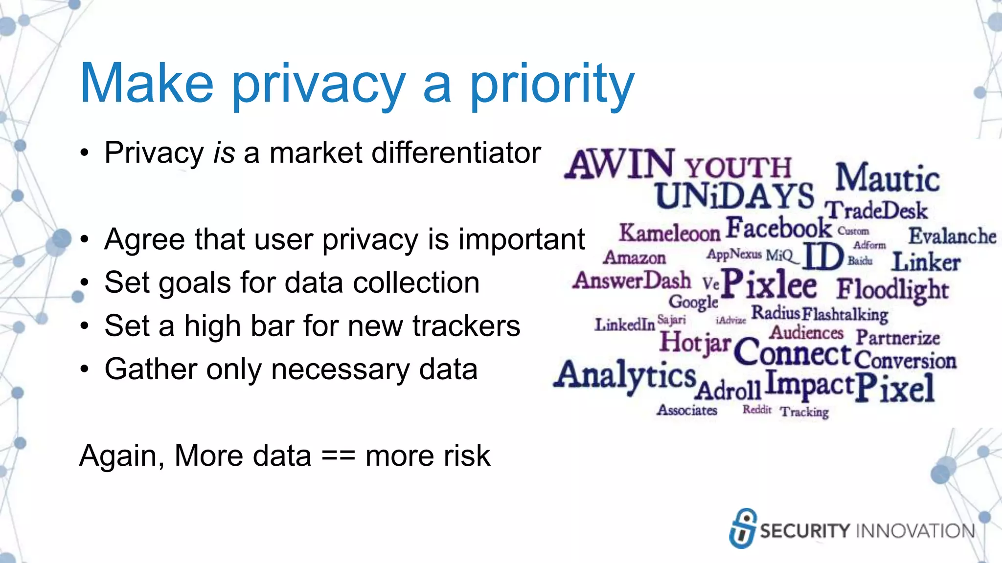 Make privacy a priority
• Privacy is a market differentiator
• Agree that user privacy is important
• Set goals for data collection
• Set a high bar for new trackers
• Gather only necessary data
Again, More data == more risk
 