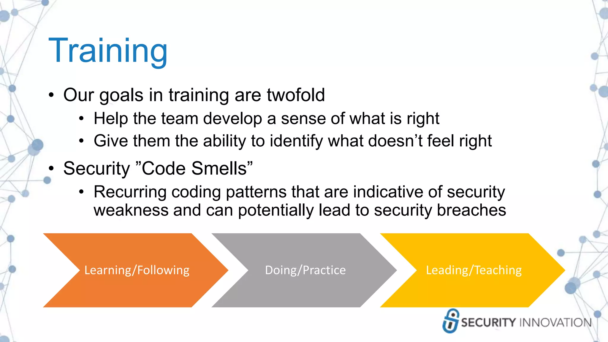 Training
• Our goals in training are twofold
• Help the team develop a sense of what is right
• Give them the ability to identify what doesn’t feel right
• Security ”Code Smells”
• Recurring coding patterns that are indicative of security
weakness and can potentially lead to security breaches
Learning/Following Doing/Practice Leading/Teaching
 