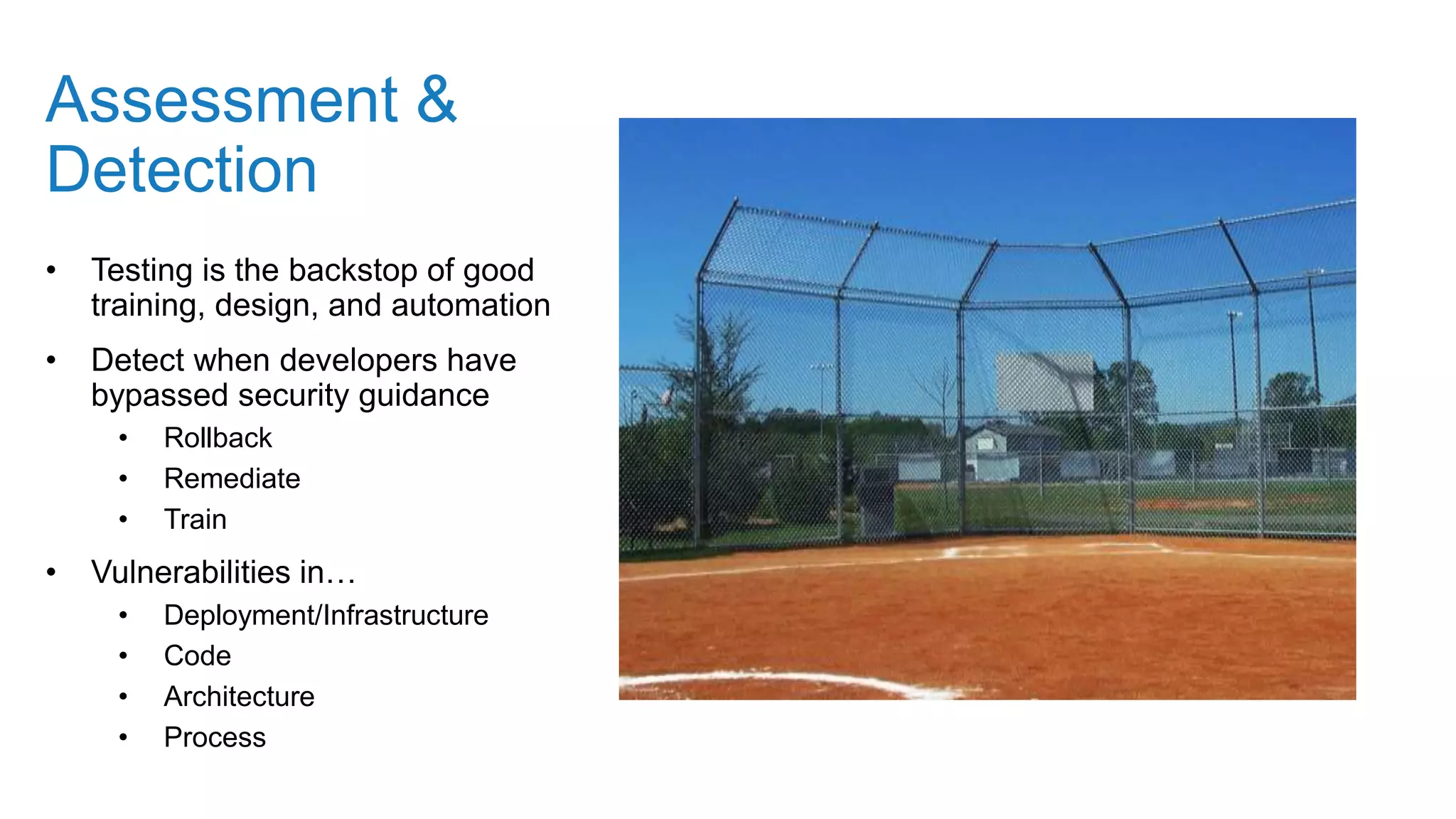 Assessment &
Detection
• Testing is the backstop of good
training, design, and automation
• Detect when developers have
bypassed security guidance
• Rollback
• Remediate
• Train
• Vulnerabilities in…
• Deployment/Infrastructure
• Code
• Architecture
• Process
 