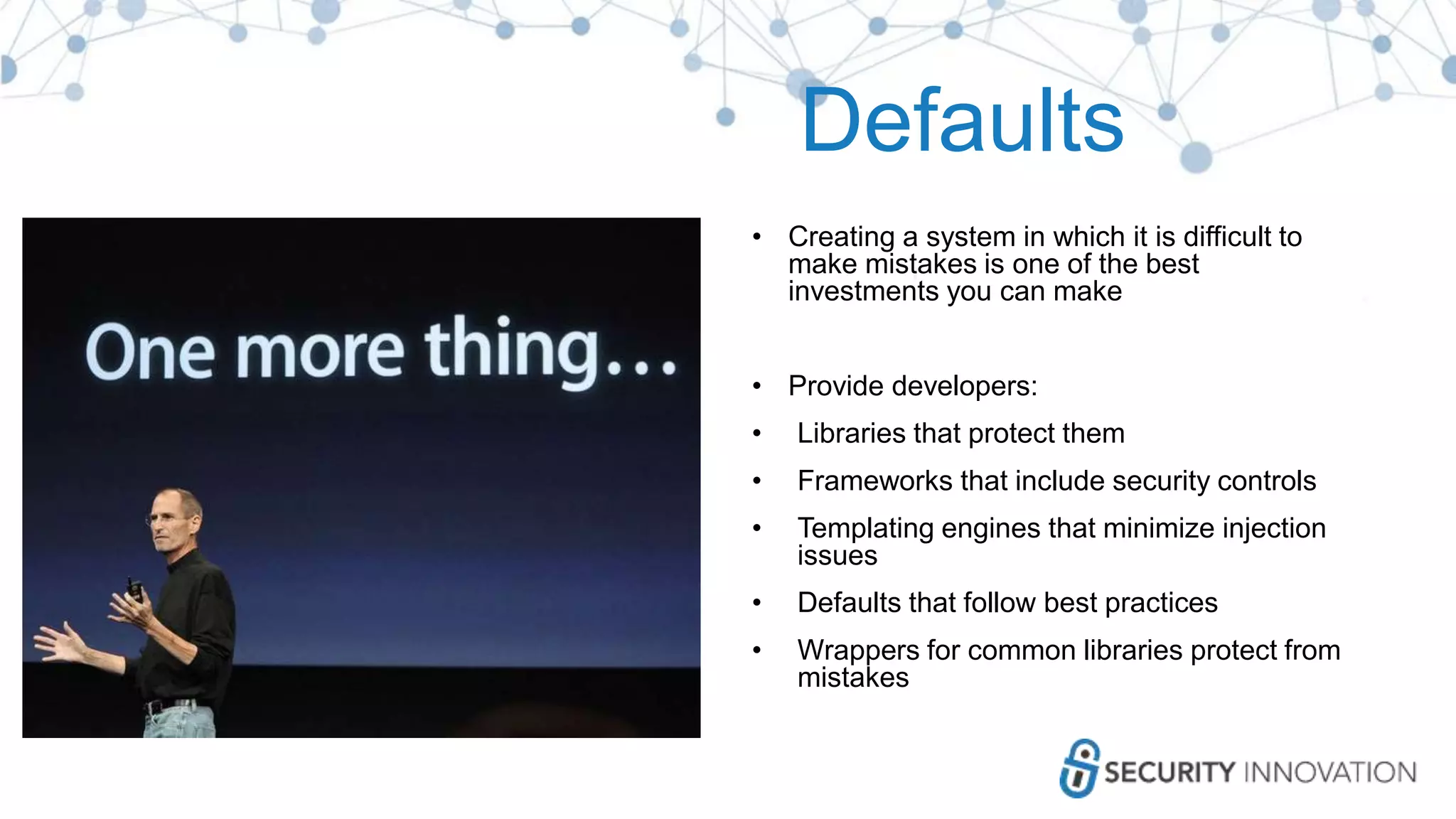 Defaults
• Creating a system in which it is difficult to
make mistakes is one of the best
investments you can make
• Provide developers:
• Libraries that protect them
• Frameworks that include security controls
• Templating engines that minimize injection
issues
• Defaults that follow best practices
• Wrappers for common libraries protect from
mistakes
 