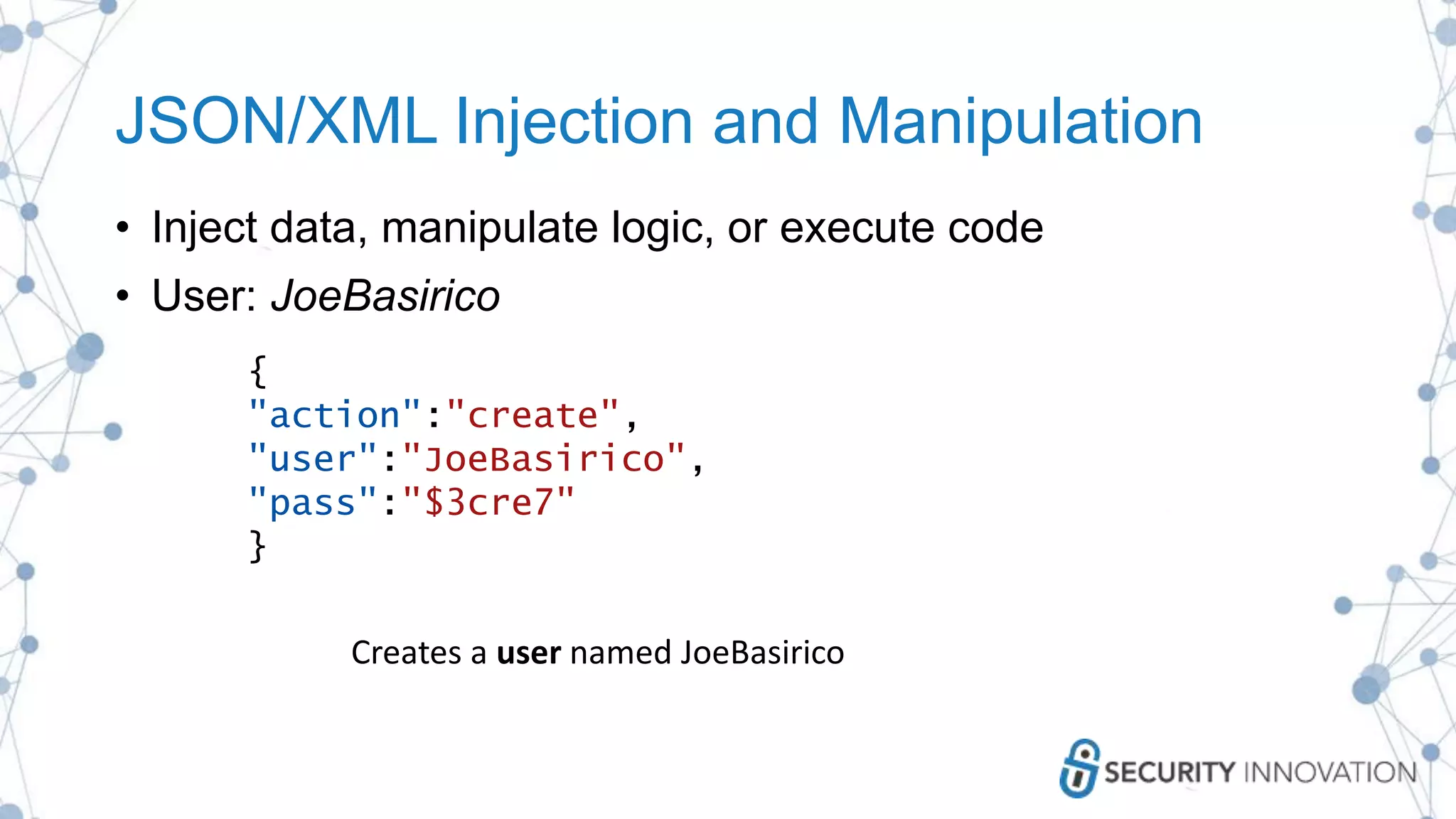 JSON/XML Injection and Manipulation
• Inject data, manipulate logic, or execute code
• User: JoeBasirico
{
"action":"create",
"user":"JoeBasirico",
"pass":"$3cre7"
}
Creates a user named JoeBasirico
 
