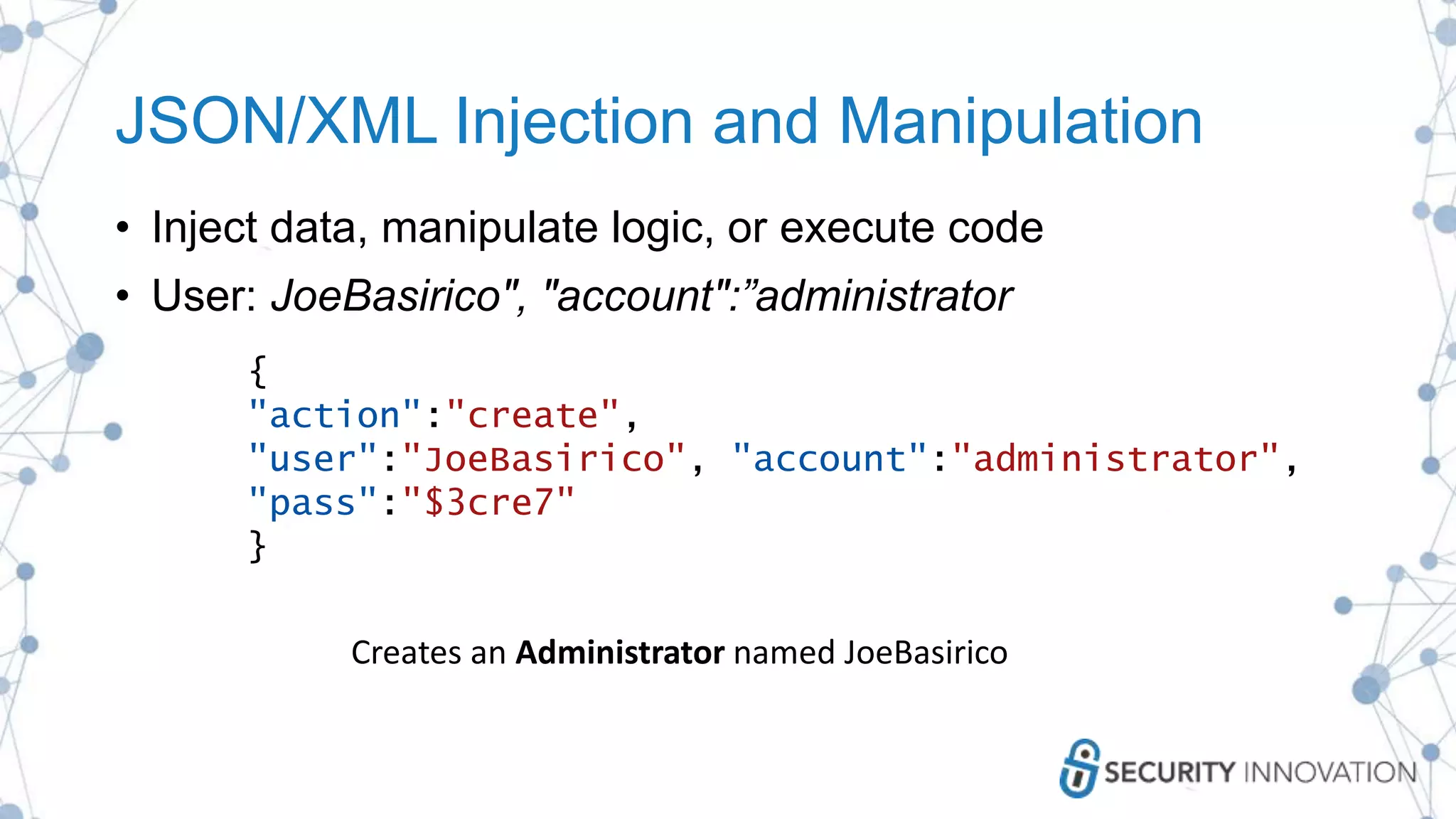 JSON/XML Injection and Manipulation
• Inject data, manipulate logic, or execute code
• User: JoeBasirico", "account":”administrator
{
"action":"create",
"user":"JoeBasirico", "account":"administrator",
"pass":"$3cre7"
}
Creates an Administrator named JoeBasirico
 