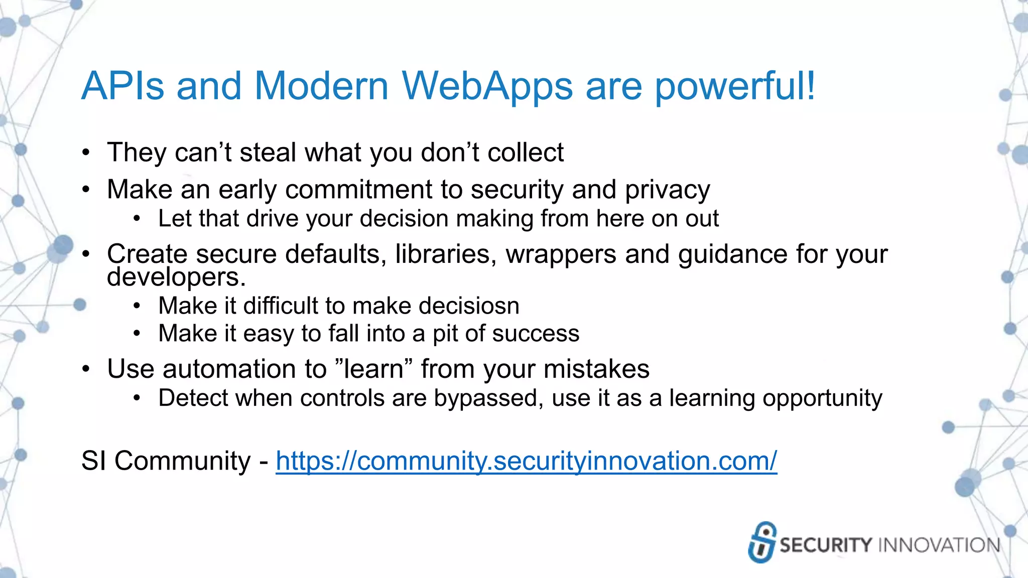 APIs and Modern WebApps are powerful!
• They can’t steal what you don’t collect
• Make an early commitment to security and privacy
• Let that drive your decision making from here on out
• Create secure defaults, libraries, wrappers and guidance for your
developers.
• Make it difficult to make decisiosn
• Make it easy to fall into a pit of success
• Use automation to ”learn” from your mistakes
• Detect when controls are bypassed, use it as a learning opportunity
SI Community - https://community.securityinnovation.com/
 