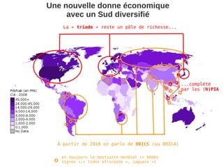 Une nouvelle donne économique
     avec un Sud diversifié
    La « triade » reste un pôle de richesse...




                                                  ...complété
                                                  par les (N)PIA




  À partir de 2010 on parle de BRICS (ou BRICA)

   et toujours le bestiaire mondial (« bébés
   tigres »,« lions africains », jaguars »)
 