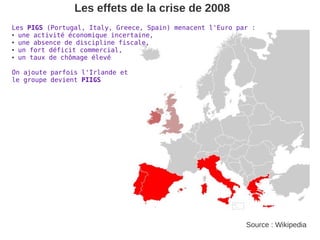 Les effets de la crise de 2008
Les PIGS (Portugal, Italy, Greece, Spain) menacent l'Euro par :
● une activité économique incertaine,

● une absence de discipline fiscale,

● un fort déficit commercial,

● un taux de chômage élevé




On ajoute parfois l'Irlande et
le groupe devient PIIGS




                                                            Source : Wikipedia
 