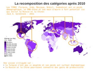 La recomposition des catégories après 2010
  Les TIMBI (Turquie, Inde, Mexique, Brésil, Indonésie) ont un poids
  démographique, un PBN élevé et une main d'œuvre à fort potentiel (ce
  qui exclut la Russie et la Chine)
  Jack A. Goldstone - 2011




Une vision critiquée car :
● la Turquie n'est pas si peuplée et son poids est surtout diplomatique

● la Russie et la Chine pourraient connaître des gains de productivité
 