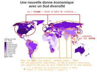 Une nouvelle donne économique
     avec un Sud diversifié
     La « triade » reste un pôle de richesse...




                                                        ...complété
                                                        par les (N)PIA




Mais les BRIC (Jim O'Neill, Goldman Sachs – 2001)
ont une population importante, un PIB en pleine croissance,
une industrie de plus en plus compétitive et un rôle mondial.
    … et s'appuient sur le bestiaire mondial (« bébés
    tigres »,« lions africains », jaguars »)
 