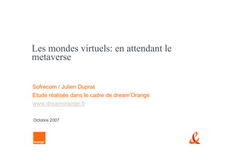 Les mondes virtuels: en attendant le
metaverse

Sofrecom / Julien Duprat
Etude réalisée dans le cadre de dream’Orange
www.dreamorange.fr

Octobre 2007
