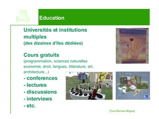 Education Universités et institutions  multiples   (des dizaines d'îles dédiées) Cours gratuits  (programmation, sciences naturelles economie, droit, langues, littérature, art,  architecture...) - conferences - lectures - discussions - interviews - etc. 