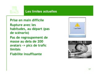 Les limites actuelles Prise en main difficile Rupture avec les habitudes, au départ (pas de scénario) Pas de regroupement de  masse au dela de 200 avatars -> pics de trafic limités  Fiabilite insuffisante 