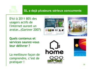 SL a dejà plusieurs sérieux concurrents D'ici à 2011 80% des usagers actifs de l'internet auront un avatar…(Gartner 2007) Quels contenus et services saurez-vous leur délivrer ? La meilleure façon de comprendre, c’est de pratiquer ! 