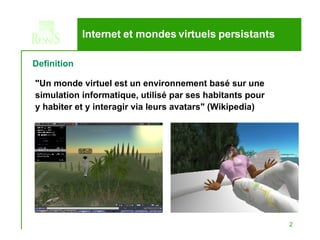 Internet et mondes virtuels persistants &quot;Un monde virtuel est un environnement basé sur une simulation informatique, utilisé par ses habitants pour y habiter et y interagir via leurs avatars&quot; (Wikipedia) Definition 