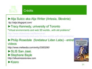► Alja Sulcic aka Alja Writer (Artesia, Slovénie) ttp://ialja.blogspot.com/ ► Tracy Kennedy, university of Toronto &quot;Virtual environments and web 3D worlds...with old problems&quot; http://www. slideshare .net/ Netwoman /virtual-environments-and-web-3d-new-worlds-with-old-problems/ ► Philip Rosedale  (fondateur Liden Labs) - entretiens videos http://www.mefeedia.com/entry/3383290/ ► SLIS San José. ► Stephane Bayle http://slbusinessreview.com ► Kzero Crédits 