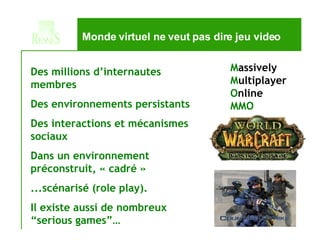 Monde virtuel ne veut pas dire jeu video M assively M ultiplayer O nline MMO Des millions d’internautes membres Des environnements persistants Des interactions et mécanismes sociaux Dans un environnement préconstruit, « cadré » ...scénarisé (role play). Il existe aussi de nombreux “serious games”… 