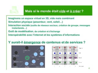 Imaginons un espace virtuel en 3D, vide mais combinant Simulation physique (pesanteur, vent, soleil…) Interaction sociale  (outils de réseaux sociaux, création de groupe, messages instantanés…) Outil de modélisation , de création et d’échange Interopérabilité avec l’internet et les systèmes d’informations Y aurait-il  émergence  de contenus et de services ? Mais si le monde était  vide  et  à créer  ? 