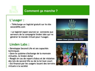 Comment ça marche ? - Télécharge un logiciel gratuit sur le site secondlife.com - Le logiciel (open source) se  connecte aux serveurs de la compagnie linden labs qui va générer le monde virtuel pour l'usager. L’usager :  - Developpe Second Life et ses capacités techniques - Gere le système d'échange de la monnaie virtuelle, le linden dollar - Reagit en cas de report d'abus et de violation des lois de second life ou de la loi tout court - Est financé par les usagers louant des terrains virtuels à la société Linden Labs :   
