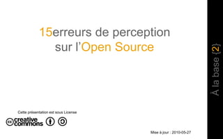 15erreurs de perception sur l’Open Source À la base {2} Cette présentation est sous License Mise à jour : 2010-05-27 