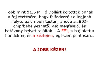 T öbb mint  $1.5 Milli ó  Doll árt költöttek annak a fejlesztésére, hogy felfedezzék a legjobb helyet az emberi testen, ahová a „BIO-chip”behelyezhető .  Két megfelelő, és hatékony helyet találtak  –  A  FEJ ,   a haj alatt a homlokon, és  a kézfejen ,  egészen pontosan … A JOBB KÉZEN ! 