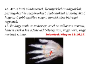 16. Azt is teszi mindenkivel, kicsinyekkel és nagyokkal, gazdagokkal és szegényekkel, szabadokkal és szolgákkal, hogy az ő jobb kezökre vagy a homlokukra bélyeget tegyenek; 17. És hogy senki se vehessen, se el ne adhasson semmit, hanem csak a kin a fenevad bélyege van, vagy neve, vagy nevének száma.   Jelenések könyve 13:16,17. 