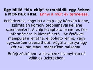 Egy billió  “bio-chip”  termelődik egy évben a M ONDEX  által .  Ennyi a múlt év termelése. Felfedezték, hogy ha a chip egy kártyán lenne, számtalan komoly problémával kellene szembenézni. A chip levágható lenne, és fals információra is kicserélhető.  Az értékkel manipulálni lehetne, ellopható lenne, vagy egyszerűen elveszíthető. Végül a kártya egy két év után elhal, megszűnik működni.  Befejezésképen: a készpénz bizonytalanná válik az üzletekben. 