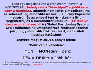 Csak egy megoldás van a problémára.   Követni a  MOTOROL ÁT …  behelyezni a  “bio-chip et ”  a jobbkézre, vagy a homlokra ,  ahonnét nem lehet elmozdítani .  Ha az sebészetileg elmozdításra kerül, a piciny kapszulla megsérül, és az emberi test érintkezik a lítium vegyülettel, és a mikrobaktériumokkal.  (Ez fekélyt okoz azon a helyen.)*   A   ( Global Positioning System   GPS)  műholdas helymeghatározó rendszer azonnal jelzi, hogy elmozdították, és riasztja a területi illetékes hatóságot.  Jegyezd meg:  MONDEX  annyit jelent:  “ Pénz van a kezeden .”  MON =  MON etary = pénz DEX =  DEX ter =  Jobb - kéz * A fordító megjegyzése  … és támada gonosz és ártalmas fekély azokon az embereken, a kiken vala a fenevad bélyege, …  Jel 16:2 