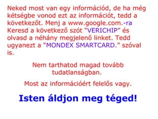 Neked most van egy információd, de ha még kétségbe vonod ezt az információt, tedd a következőt. Menj a  www.google.com. -ra   Keresd a következő szót  “ VERICHIP ”  és olvasd a néhány megjelenő linket. Tedd ugyanezt a  “ MONDEX SMARTCARD .”  szóval is. Nem tarthatod magad tovább tudatlanságban .  Most az információért felelős vagy . Isten áldjon meg téged ! 