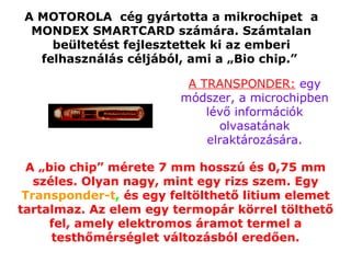 A MOTOROLA  cég gyártotta a mikrochipet  a MONDEX SMARTCARD számára. Számtalan beültetést fejlesztettek ki az emberi felhasználás céljából, ami a „Bio chip.”   A „bio chip” mérete 7 mm hosszú és 0,75 mm széles. Olyan nagy, mint egy rizs szem. Egy   Transponder-t ,  és egy feltölthető litium elemet tartalmaz. Az elem egy termopár körrel tölthető fel, amely elektromos áramot termel a testhőmérséglet változásból eredően. A TRANSPONDER:  egy módszer, a microchipben lévő információk olvasatának elraktározására. 