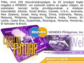 Több, mint  250  részvénytársaságot, és  20  országot   foglal magába   a  MONDEX  –en osztozók száma az egész világon, és számtalan nemzet tartja privilégiumának a módszer használatát. Köztük : Great Britian, Canada, U.S.A., Australia, New Zealand, Israel, Hong Kong, China, Indonesia, Macau, Malaysia, Philipines, Singapore, Thailand, India, Taiwan, Sri Lanka, Costa Rica, Guatemala, Nicaragua, Panama, Honduras,   El Salvador & Brazil. 