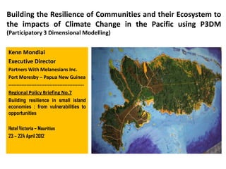 Building the Resilience of Communities and their Ecosystem to
the impacts of Climate Change in the Pacific using P3DM
(Participatory 3 Dimensional Modelling)


Kenn Mondiai
Executive Director
Partners With Melanesians Inc.
Port Moresby – Papua New Guinea
----------------------------------------------
Regional Policy Briefing No.7
Building resilience in small island
economies : from vulnerabilities to
opportunities

Hotel Victoria – Mauritius
23 – 224 April 2012
 