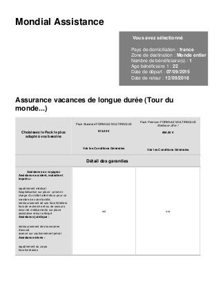 Mondial Assistance
Vous avez sélectionné
Pays de domiciliation : france
Zone de destination : Monde entier
Nombre de bénéficiaire(s) : 1
Age bénéficiaire 1 : 22
Date de départ : 07/09/2015
Date de retour : 12/09/2016
Assurance vacances de longue durée (Tour du
monde...)
Choisissez le Pack le plus
adapté à vos besoins
Pack Standard FORMULE MULTIRISQUE
815.00 €
Voir les Conditions Générales
Pack Premium FORMULE MULTIRISQUE
Meilleure offre !
894.00 €
Voir les Conditions Générales
Détail des garanties
Assistance au voyageur
Assistance accident, maladie et
imprévu :
rapatriement médical
hospitalisation sur place : prise en
charge d’un billet aller/retour pour un
membre de votre famille,
remboursement de ses frais hôteliers
frais de recherche et/ou de secours
envoi de médicaments sur place
assistance retour anticipé
Assistance juridique :
remboursement des honoraires
d’avocat
avance sur cautionnement pénal
Assistance décès :
rapatriement du corps
frais funéraires
oui oui
 