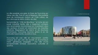  Centre CommercialeLa ville possède une gare, la Gare de Tourcoing qui
mène vers Lille, Paris et vers la Belgique. Elle possède
aussi de nombreuses stations de V'Lille (vélos), de
bus, ainsi que le Métro (métro de Lille)
Surnommée la “ Cité du Broutteux ” et riche de son
passé industriel textile, elle a largement entrepris
une reconversion économique en investissant dans
des secteurs d’avenir et notamment les industries
créatives. Regorgeant de talents et de structures
dynamiques, Tourcoing rayonne grâce à sa vie
culturelle foisonnante, ouverte à tous.
Tourcoing est une ville en mouvement, portée
chaque jour par une vie sociale et économique
mixte, généreuse, engagée : une ville d’une
exceptionnelle richesse associative, culturelle et
sportive.
 