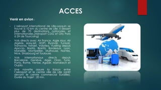 ACCES
Venir en avion :
• L’aéroport international de Lille-Lesquin se
trouve à 10 km du centre de Lille. Il dessert
plus de 70 destinations nationales et
internationales.(Aéroport CDG et Orly Paris
à 2H de Tourcoing)
• Vols directs avec Air France, Aigle Azur, Air
Algérie, easyJet, HOP!, Ryanair, Tunisair,
Transavia, twinjet, Volotea, Vueling depuis
Ajaccio, Bastia, Biarritz, Bordeaux, Lyon,
Marseille, Montpellier, Mulhouse, Nantes,
Nice, Strasbourg et Toulouse.
• Vols internationaux directs depuis
Barcelone, Genève, Alger, Oran, Tunis,
Porto, Rome, Venise, Agadir, Marrakech et
Oujda.
• Une navette assure la liaison entre
l’aéroport et le centre ville de Lille (arrêt
devant le centre commercial Euralille).
Durée du trajet : 20 mn.
 