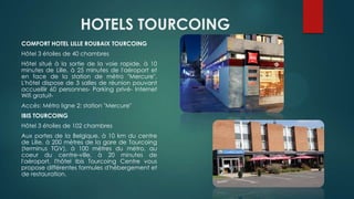 HOTELS TOURCOING
COMFORT HOTEL LILLE ROUBAIX TOURCOING
Hôtel 3 étoiles de 40 chambres
Hôtel situé à la sortie de la voie rapide, à 10
minutes de Lille, à 25 minutes de l'aéroport et
en face de la station de métro "Mercure".
L'hôtel dispose de 3 salles de réunion pouvant
accueillir 60 personnes- Parking privé- Internet
Wifi gratuit-
Accès: Métro ligne 2: station "Mercure"
IBIS TOURCOING
Hôtel 3 étoiles de 102 chambres
Aux portes de la Belgique, à 10 km du centre
de Lille, à 200 mètres de la gare de Tourcoing
(terminus TGV), à 100 mètres du métro, au
coeur du centre-ville, à 20 minutes de
l'aéroport, l'hôtel Ibis Tourcoing Centre vous
propose différentes formules d'hébergement et
de restauration.
 