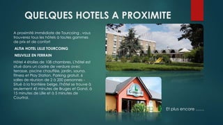 QUELQUES HOTELS A PROXIMITE
A proximité immédiate de Tourcoing , vous
trouverez tous les hôtels à toutes gammes
de prix et de confort
ALTIA HOTEL LILLE TOURCOING
NEUVILLE EN FERRAIN
Hôtel 4 étoiles de 108 chambres. L'hôtel est
situé dans un cadre de verdure avec
terrasse, piscine chauffée, jardin, sauna,
fitness et Play Station. Parking gratuit. 6
salles de réunion de 2 à 200 personnes -
Situé à la frontière belge, l'hôtel se trouve à
seulement 45 minutes de Bruges et Gand, à
15 minutes de Lille et à 5 minutes de
Courtrai.
Et plus encore ……
 