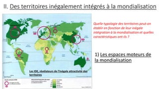 II. Des territoires inégalement intégrés à la mondialisation
1) Les espaces moteurs de
la mondialisation
Les IDE, révélateurs de l’inégale attractivité des
territoires
Quelle typologie des territoires peut-on
établir en fonction de leur inégale
intégration à la mondialisation et quelles
caractéristiques ont-ils ?
 