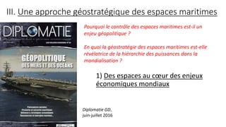 III. Une approche géostratégique des espaces maritimes
1) Des espaces au cœur des enjeux
économiques mondiaux
Diplomatie GD,
juin-juillet 2016
Pourquoi le contrôle des espaces maritimes est-il un
enjeu géopolitique ?
En quoi la géostratégie des espaces maritimes est-elle
révélatrice de la hiérarchie des puissances dans la
mondialisation ?
 