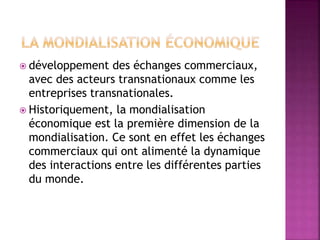  développement des échanges commerciaux,
avec des acteurs transnationaux comme les
entreprises transnationales.
 Historiquement, la mondialisation
économique est la première dimension de la
mondialisation. Ce sont en effet les échanges
commerciaux qui ont alimenté la dynamique
des interactions entre les différentes parties
du monde.
 