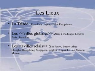 Les Lieux La Triade  :Etats-Unis , Japon, Union Européenne Les <<villes globales>> : New York,Tokyo, Londres, Paris , Francfort Les <<villes relais>> : Sao Paulo , Buenos Aires , Shanghai,Hong-Kong, Singapour,Bangkok , Lagos, Le Cap, Sydney, Moscou 