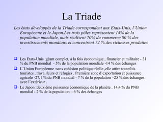 La Triade Les états développés de la Triade correspondent aux Etats-Unis, l’Union Européenne et le Japon.Les trois pôles représentent 14% de la population mondiale, mais réalisent 70% du commerce,80 % des investissements mondiaux et concentrent 72 % des richesses produites . Les Etats-Unis :géant complet, à la fois économique , financier et militaire - 31 % du PNB mondial  - 5% de la population mondiale -14 % des échanges L’Union Européenne :sans cohésion politique réelle ,elle attire toutefois touristes , travailleurs et réfugiés . Première zone d’exportation et puissance agricole -27,1 % du PNB mondial - 7 % de la population –25 % des échanges avec l’extérieur . Le Japon :deuxième puissance économique de la planète . 14,4 % du PNB mondial - 2 % de la population – 6 % des échanges 