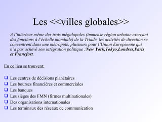 Les <<villes globales>> A l’intérieur même des trois mégalopoles (immense région urbaine exerçant des fonctions à l’échelle mondiale) de la Triade, les activités de direction se concentrent dans une métropole, plusieurs pour l’Union Européenne qui n’a pas achevé son intégration politique : New York,Tokyo,Londres,Paris et Francfort . En ce lieu se trouvent: Les centres de décisions planétaires Les bourses financières et commerciales Les banques Les sièges des FMN (firmes multinationales) Des organisations internationales Les terminaux des réseaux de communication 